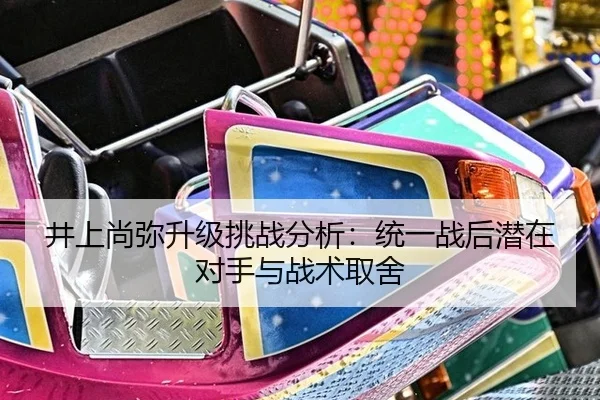 井上尚弥升级挑战分析：统一战后潜在对手与战术取舍